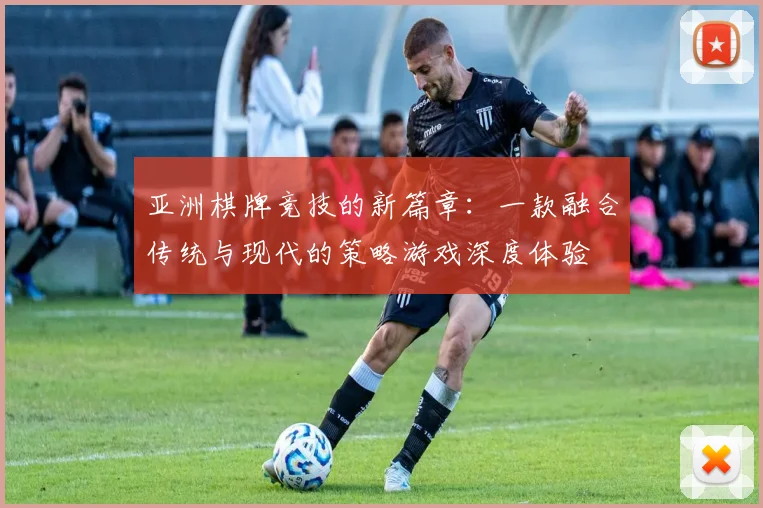 亚洲棋牌竞技的新篇章：一款融合传统与现代的策略游戏深度体验