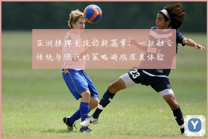 亚洲棋牌竞技的新篇章：一款融合传统与现代的策略游戏深度体验
